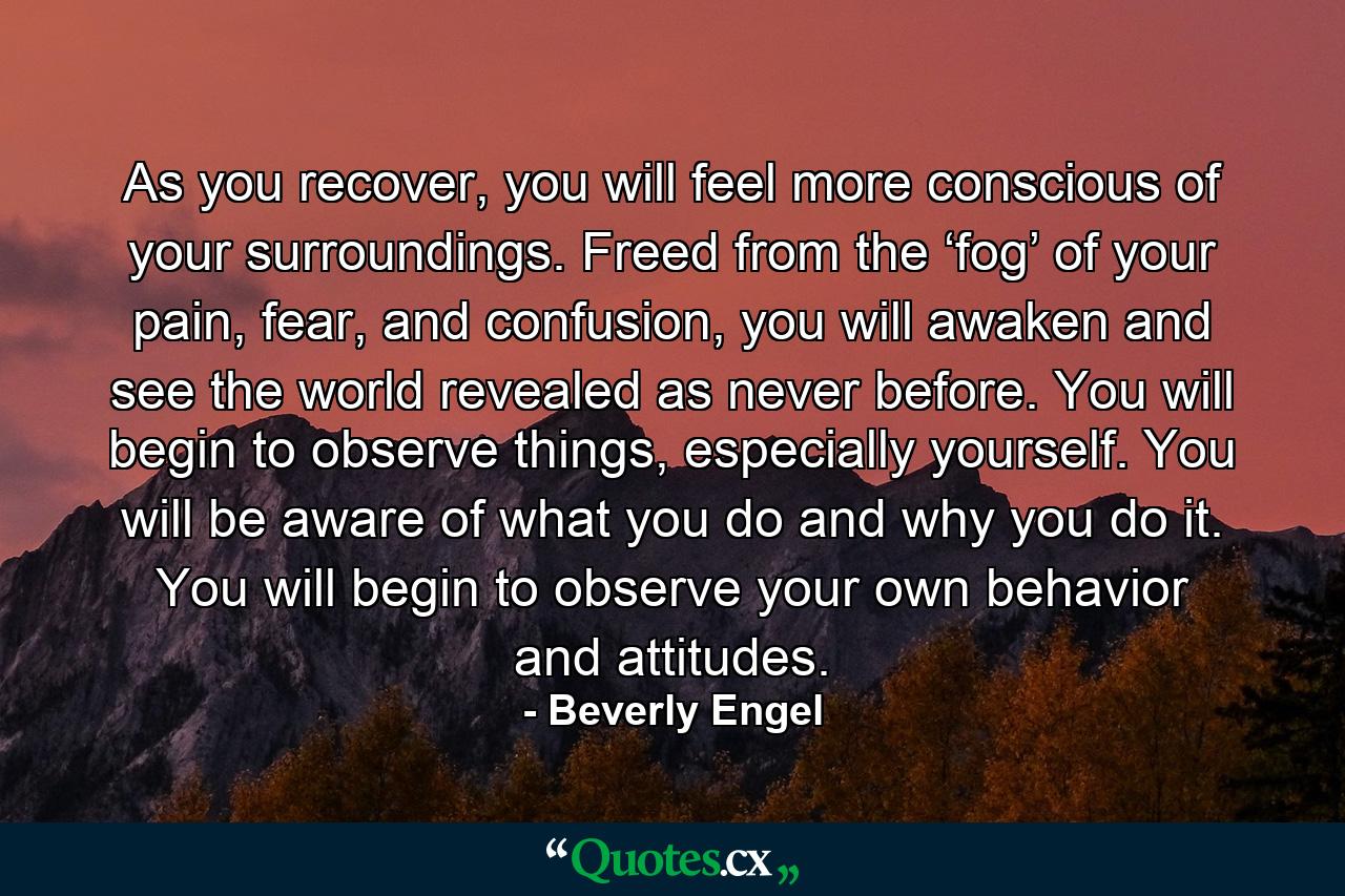 As you recover, you will feel more conscious of your surroundings. Freed from the ‘fog’ of your pain, fear, and confusion, you will awaken and see the world revealed as never before. You will begin to observe things, especially yourself. You will be aware of what you do and why you do it. You will begin to observe your own behavior and attitudes. - Quote by Beverly Engel