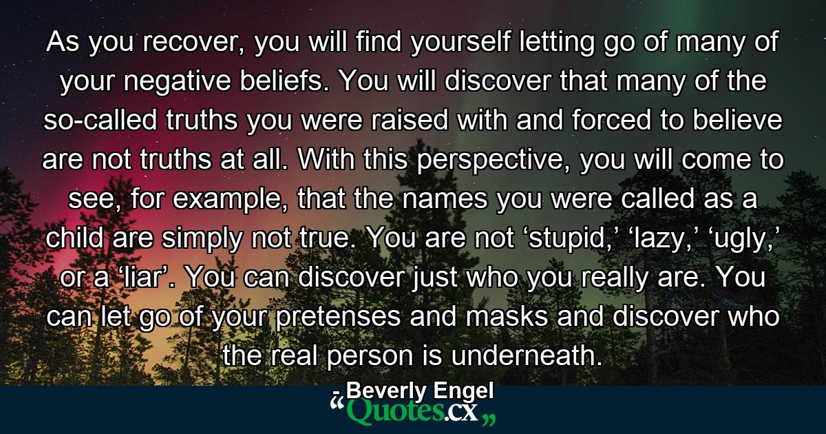 As you recover, you will find yourself letting go of many of your negative beliefs. You will discover that many of the so-called truths you were raised with and forced to believe are not truths at all. With this perspective, you will come to see, for example, that the names you were called as a child are simply not true. You are not ‘stupid,’ ‘lazy,’ ‘ugly,’ or a ‘liar’. You can discover just who you really are. You can let go of your pretenses and masks and discover who the real person is underneath. - Quote by Beverly Engel