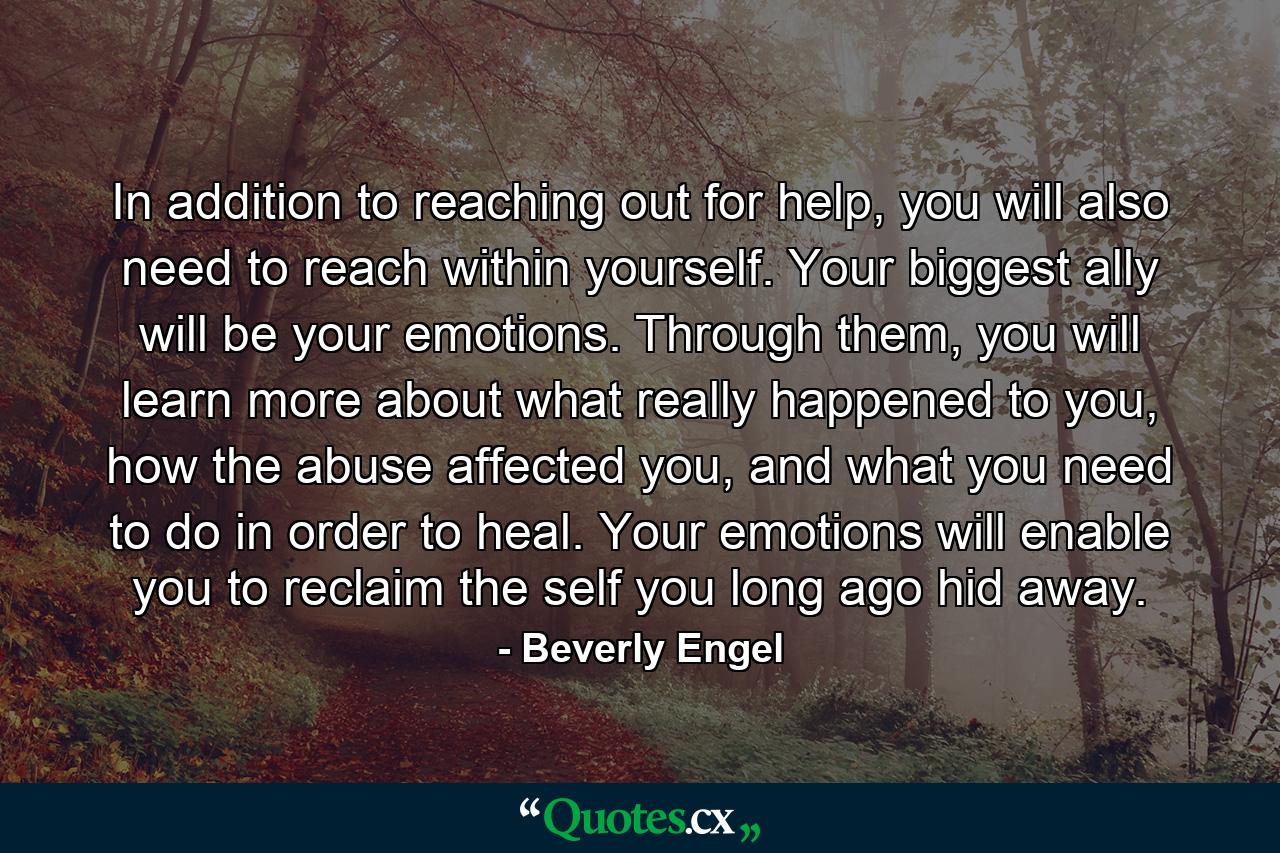 In addition to reaching out for help, you will also need to reach within yourself. Your biggest ally will be your emotions. Through them, you will learn more about what really happened to you, how the abuse affected you, and what you need to do in order to heal. Your emotions will enable you to reclaim the self you long ago hid away. - Quote by Beverly Engel