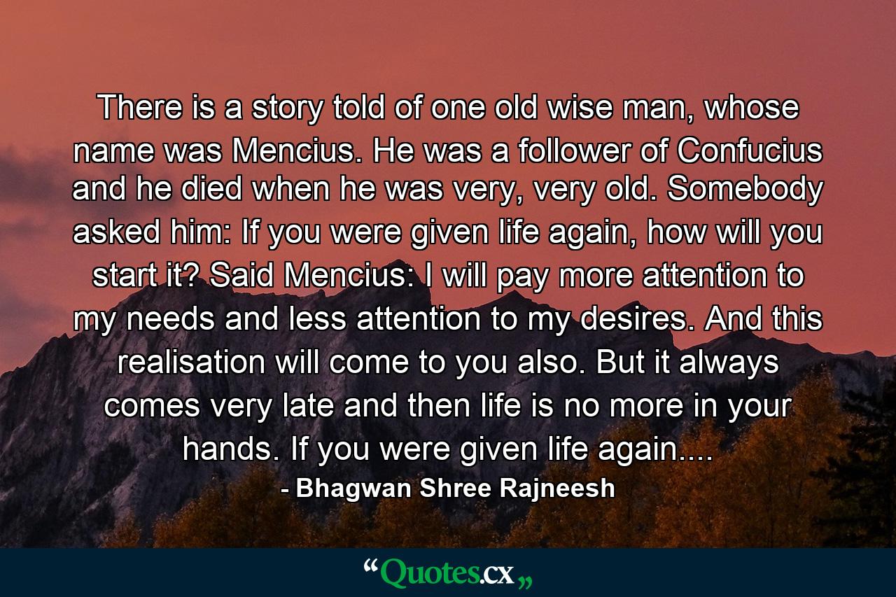 There is a story told of one old wise man, whose name was Mencius. He was a follower of Confucius and he died when he was very, very old. Somebody asked him: If you were given life again, how will you start it? Said Mencius: I will pay more attention to my needs and less attention to my desires. And this realisation will come to you also. But it always comes very late and then life is no more in your hands. If you were given life again.... - Quote by Bhagwan Shree Rajneesh