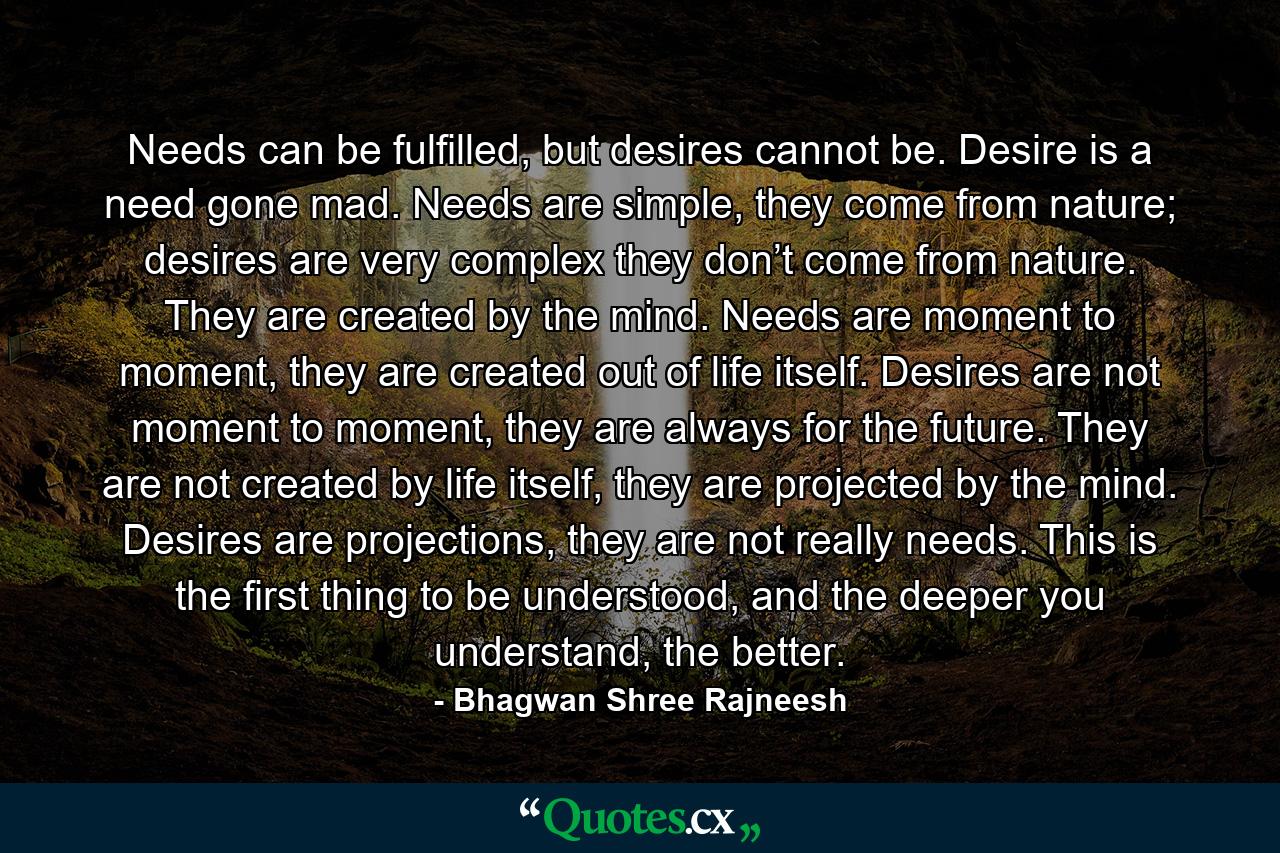 Needs can be fulfilled, but desires cannot be. Desire is a need gone mad. Needs are simple, they come from nature; desires are very complex they don’t come from nature. They are created by the mind. Needs are moment to moment, they are created out of life itself. Desires are not moment to moment, they are always for the future. They are not created by life itself, they are projected by the mind. Desires are projections, they are not really needs. This is the first thing to be understood, and the deeper you understand, the better. - Quote by Bhagwan Shree Rajneesh