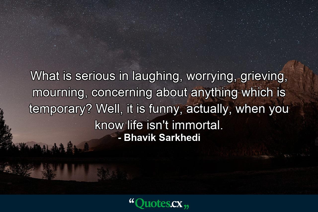 What is serious in laughing, worrying, grieving, mourning, concerning about anything which is temporary? Well, it is funny, actually, when you know life isn't immortal. - Quote by Bhavik Sarkhedi