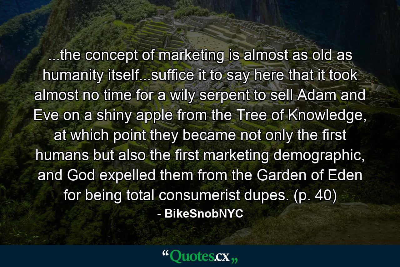 ...the concept of marketing is almost as old as humanity itself...suffice it to say here that it took almost no time for a wily serpent to sell Adam and Eve on a shiny apple from the Tree of Knowledge, at which point they became not only the first humans but also the first marketing demographic, and God expelled them from the Garden of Eden for being total consumerist dupes. (p. 40) - Quote by BikeSnobNYC