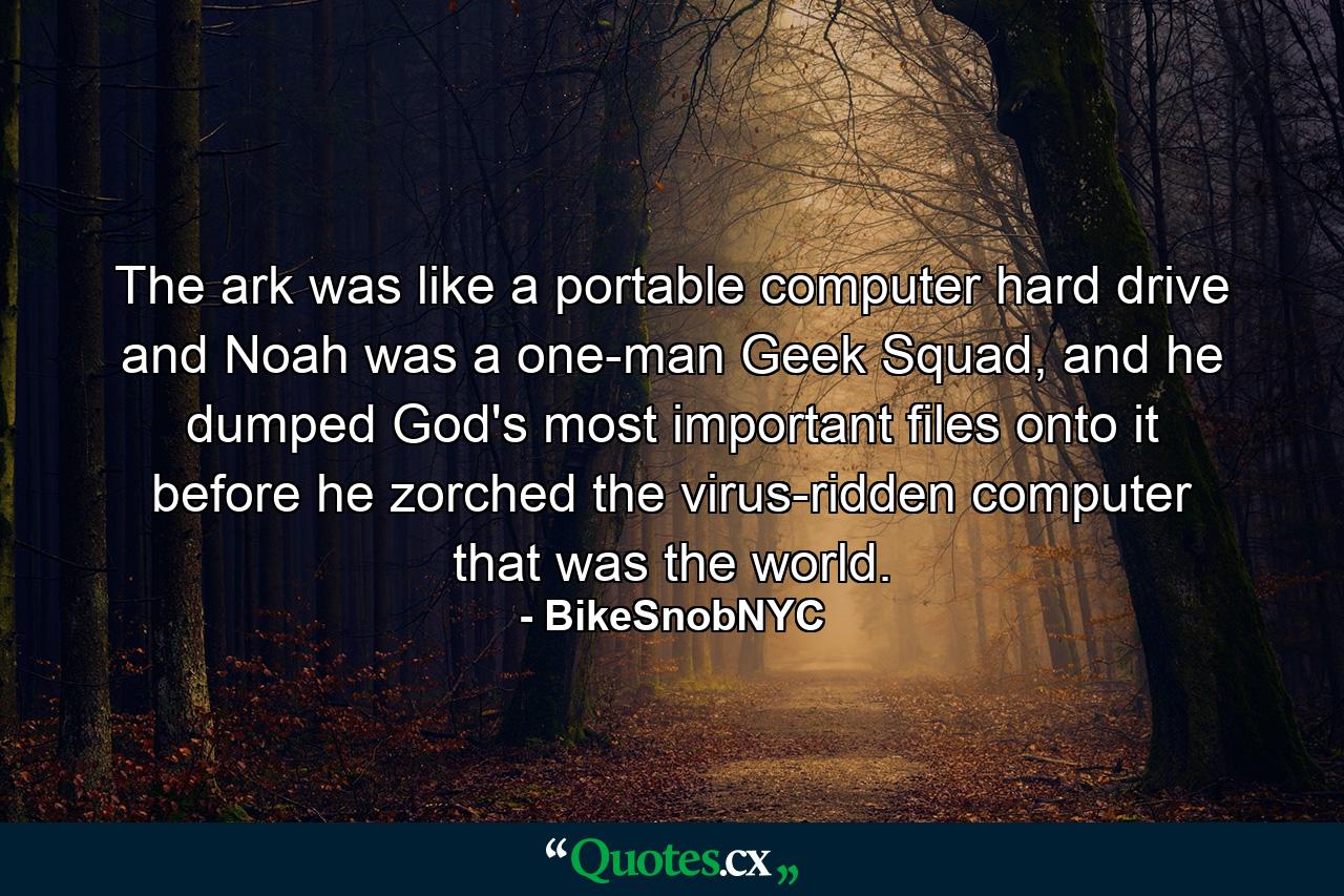 The ark was like a portable computer hard drive and Noah was a one-man Geek Squad, and he dumped God's most important files onto it before he zorched the virus-ridden computer that was the world. - Quote by BikeSnobNYC