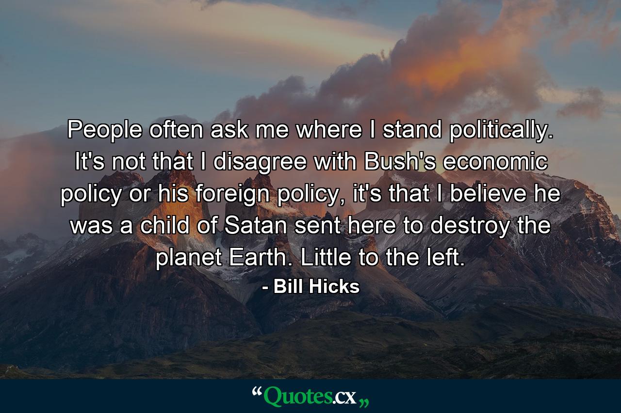 People often ask me where I stand politically. It's not that I disagree with Bush's economic policy or his foreign policy, it's that I believe he was a child of Satan sent here to destroy the planet Earth. Little to the left. - Quote by Bill Hicks