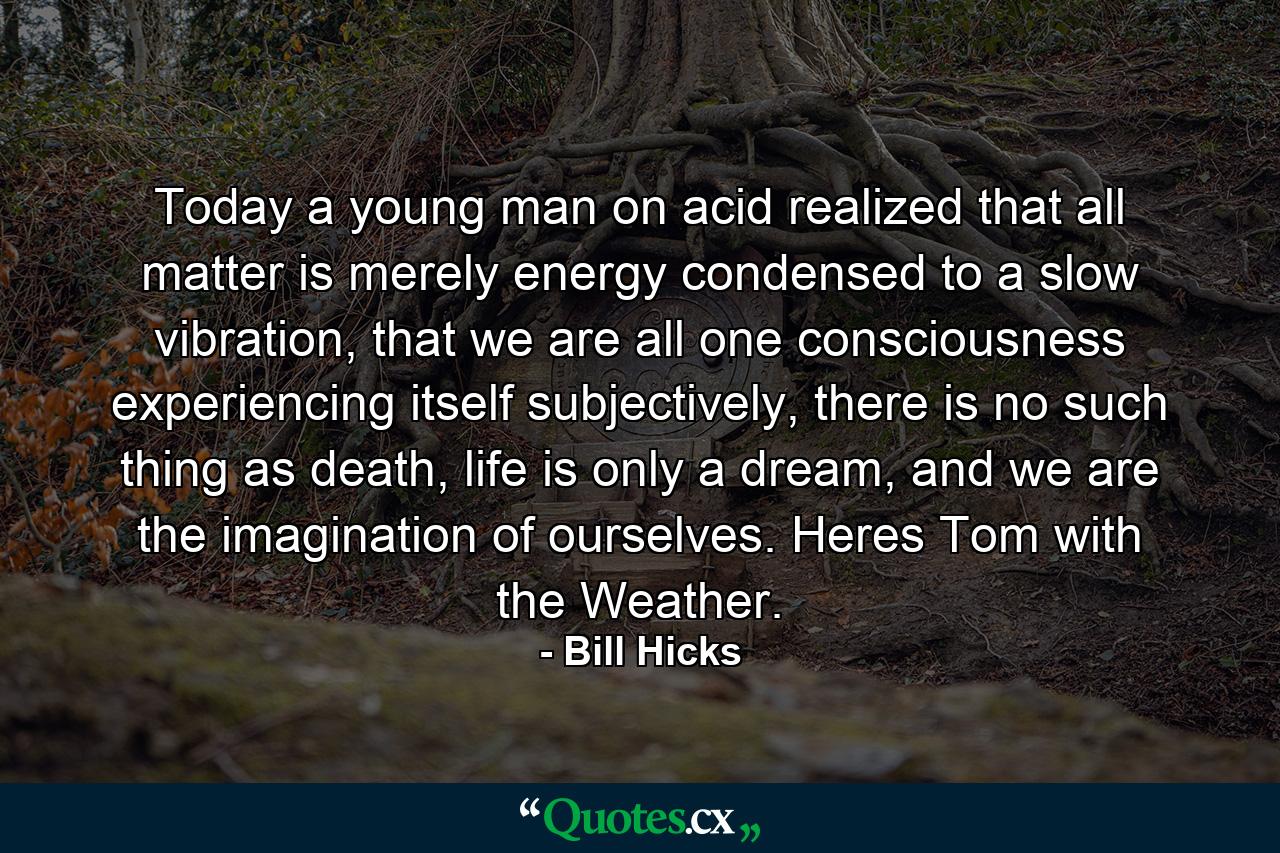 Today a young man on acid realized that all matter is merely energy condensed to a slow vibration, that we are all one consciousness experiencing itself subjectively, there is no such thing as death, life is only a dream, and we are the imagination of ourselves. Heres Tom with the Weather. - Quote by Bill Hicks