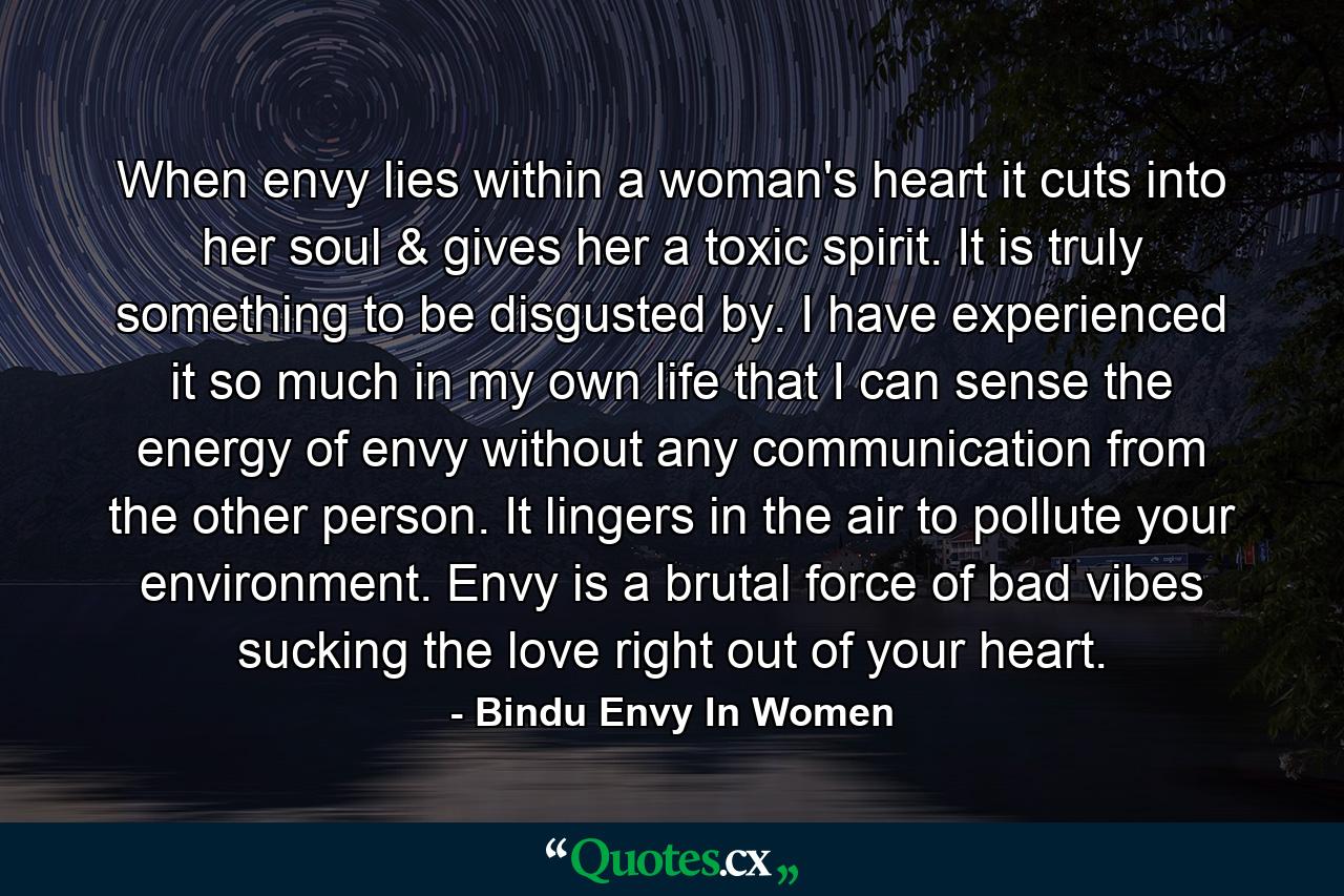 When envy lies within a woman's heart it cuts into her soul & gives her a toxic spirit. It is truly something to be disgusted by. I have experienced it so much in my own life that I can sense the energy of envy without any communication from the other person. It lingers in the air to pollute your environment. Envy is a brutal force of bad vibes sucking the love right out of your heart. - Quote by Bindu Envy In Women