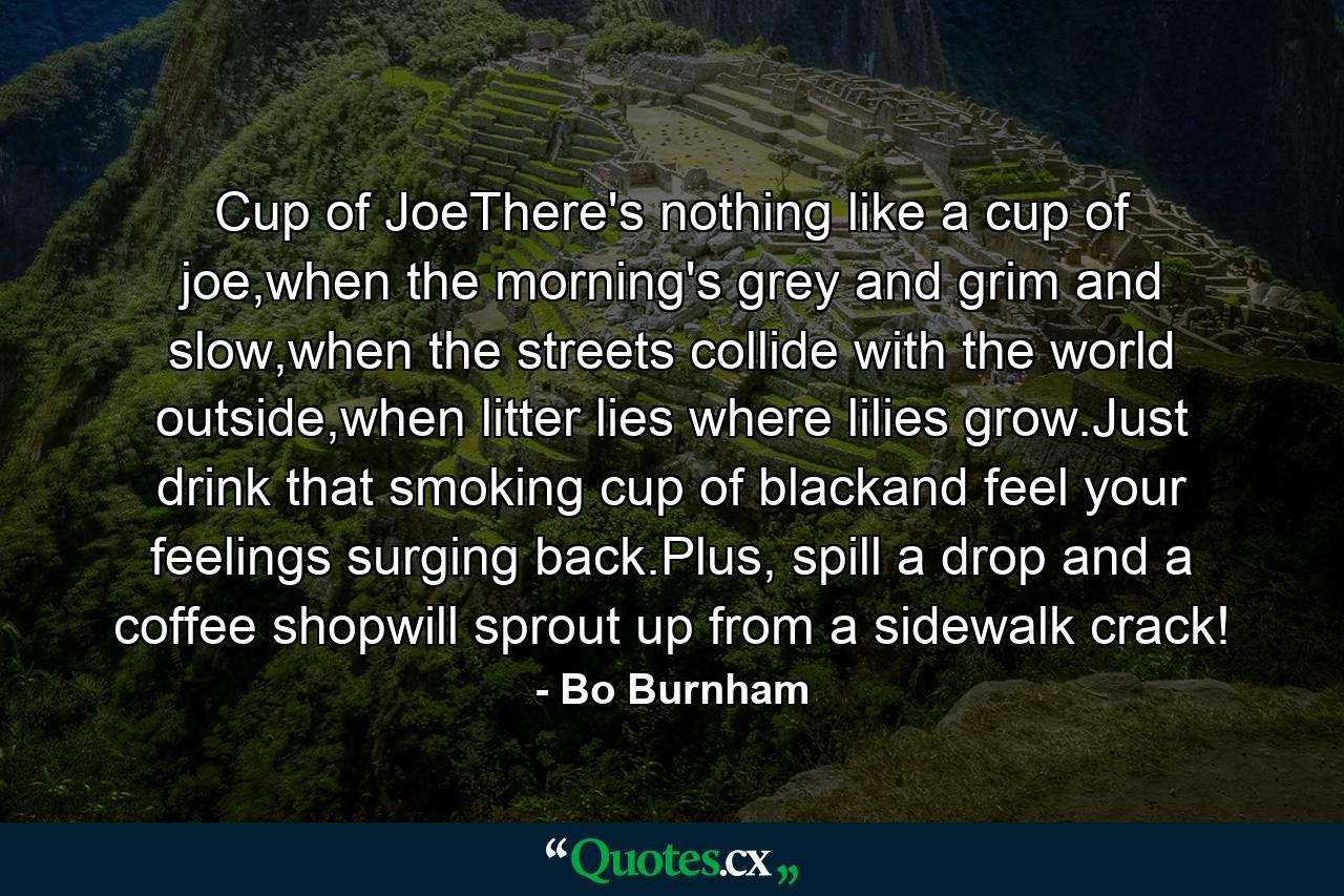 Cup of JoeThere's nothing like a cup of joe,when the morning's grey and grim and slow,when the streets collide with the world outside,when litter lies where lilies grow.Just drink that smoking cup of blackand feel your feelings surging back.Plus, spill a drop and a coffee shopwill sprout up from a sidewalk crack! - Quote by Bo Burnham