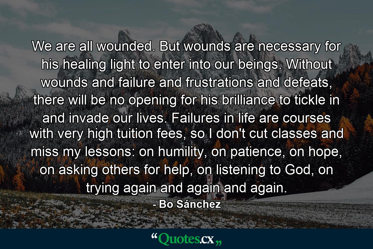 We are all wounded. But wounds are necessary for his healing light to enter into our beings. Without wounds and failure and frustrations and defeats, there will be no opening for his brilliance to tickle in and invade our lives. Failures in life are courses with very high tuition fees, so I don't cut classes and miss my lessons: on humility, on patience, on hope, on asking others for help, on listening to God, on trying again and again and again. - Quote by Bo Sánchez