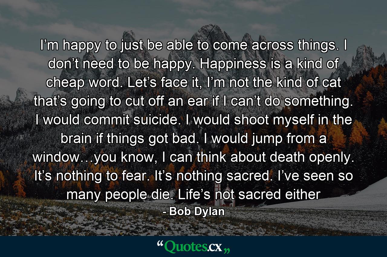 I’m happy to just be able to come across things. I don’t need to be happy. Happiness is a kind of cheap word. Let’s face it, I’m not the kind of cat that’s going to cut off an ear if I can’t do something. I would commit suicide. I would shoot myself in the brain if things got bad. I would jump from a window…you know, I can think about death openly. It’s nothing to fear. It’s nothing sacred. I’ve seen so many people die. Life’s not sacred either - Quote by Bob Dylan