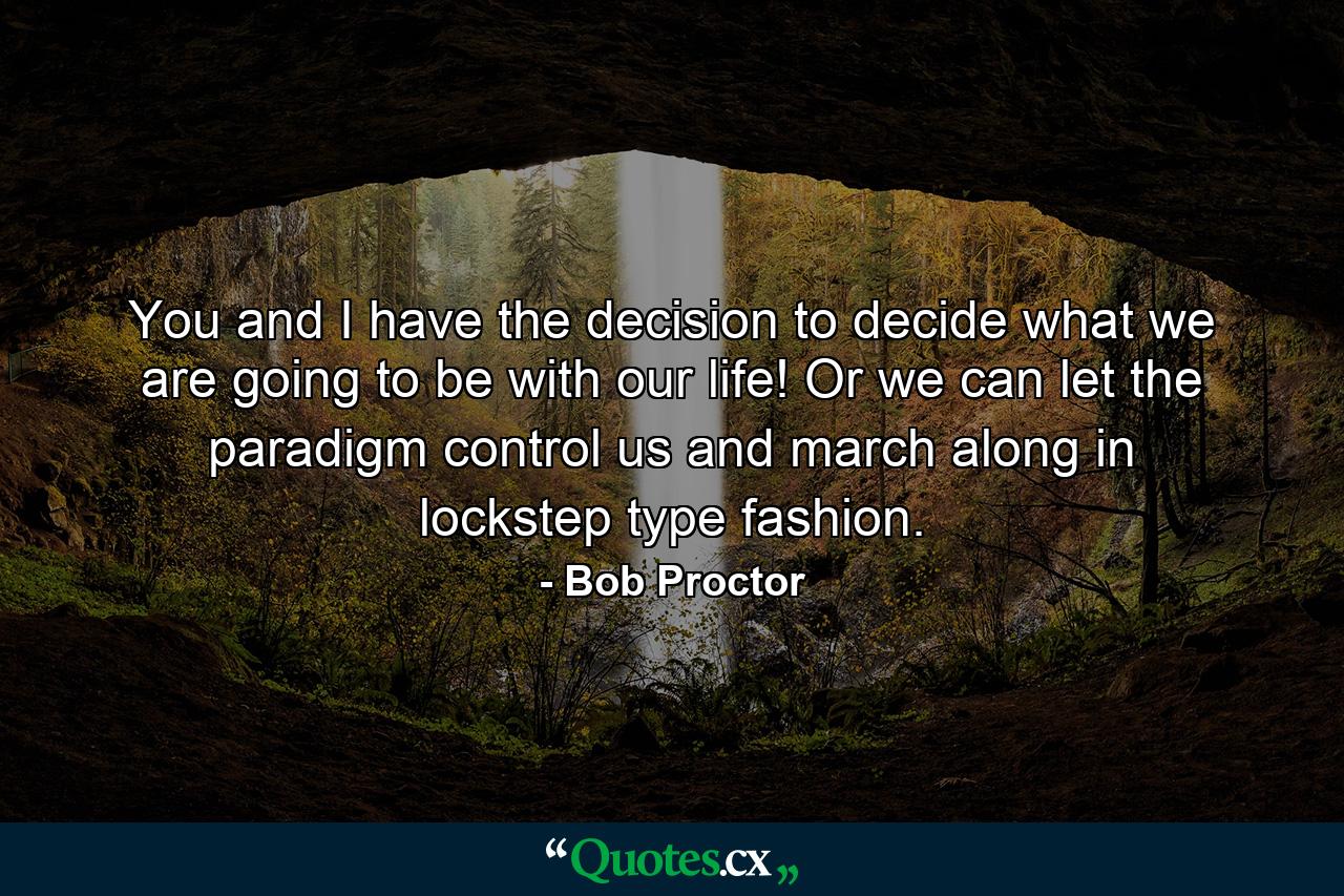 You and I have the decision to decide what we are going to be with our life! Or we can let the paradigm control us and march along in lockstep type fashion. - Quote by Bob Proctor