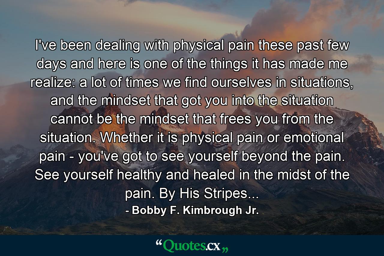 I've been dealing with physical pain these past few days and here is one of the things it has made me realize: a lot of times we find ourselves in situations, and the mindset that got you into the situation cannot be the mindset that frees you from the situation. Whether it is physical pain or emotional pain - you've got to see yourself beyond the pain. See yourself healthy and healed in the midst of the pain. By His Stripes... - Quote by Bobby F. Kimbrough Jr.