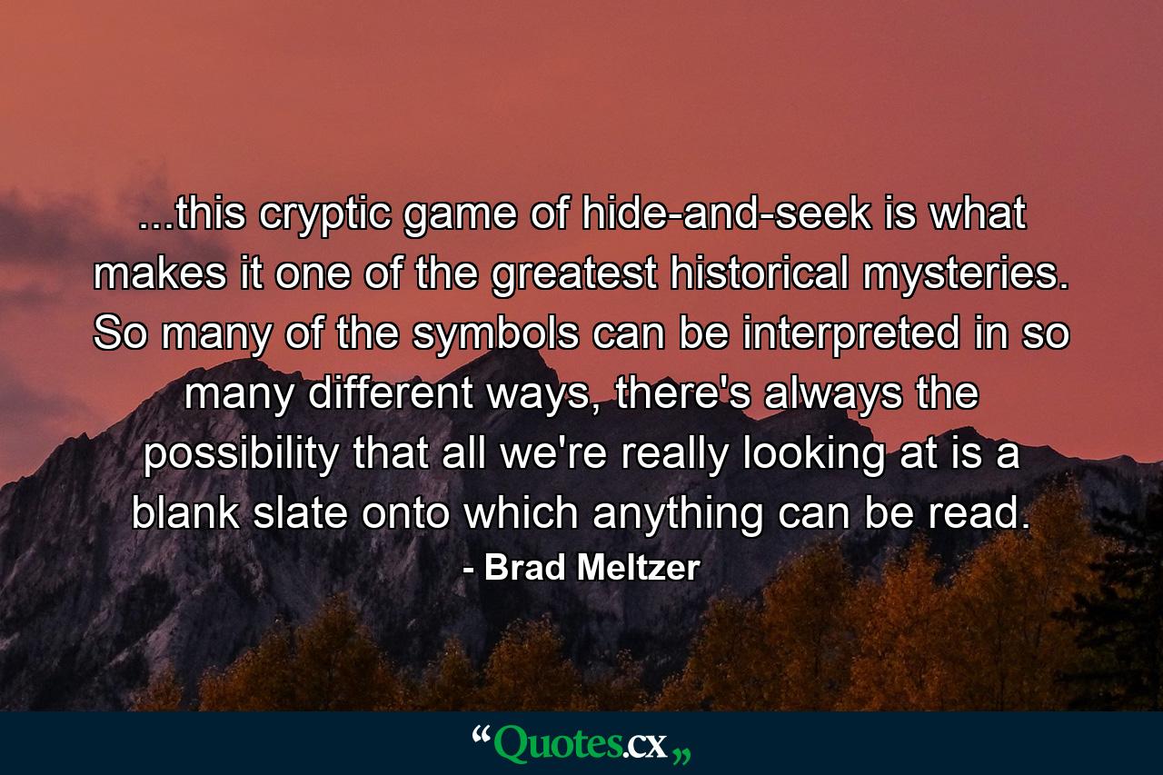 ...this cryptic game of hide-and-seek is what makes it one of the greatest historical mysteries. So many of the symbols can be interpreted in so many different ways, there's always the possibility that all we're really looking at is a blank slate onto which anything can be read. - Quote by Brad Meltzer