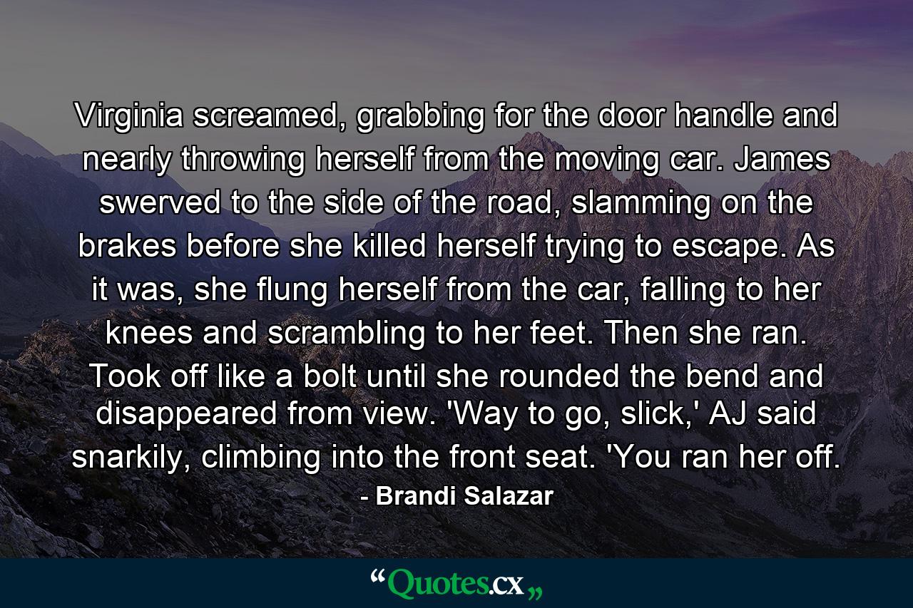 Virginia screamed, grabbing for the door handle and nearly throwing herself from the moving car. James swerved to the side of the road, slamming on the brakes before she killed herself trying to escape. As it was, she flung herself from the car, falling to her knees and scrambling to her feet. Then she ran. Took off like a bolt until she rounded the bend and disappeared from view. 'Way to go, slick,' AJ said snarkily, climbing into the front seat. 'You ran her off. - Quote by Brandi Salazar