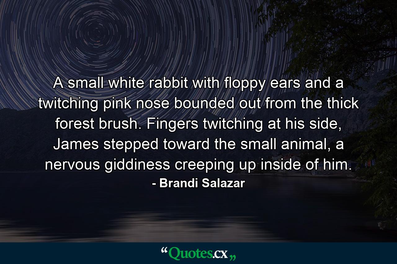 A small white rabbit with floppy ears and a twitching pink nose bounded out from the thick forest brush. Fingers twitching at his side, James stepped toward the small animal, a nervous giddiness creeping up inside of him. - Quote by Brandi Salazar