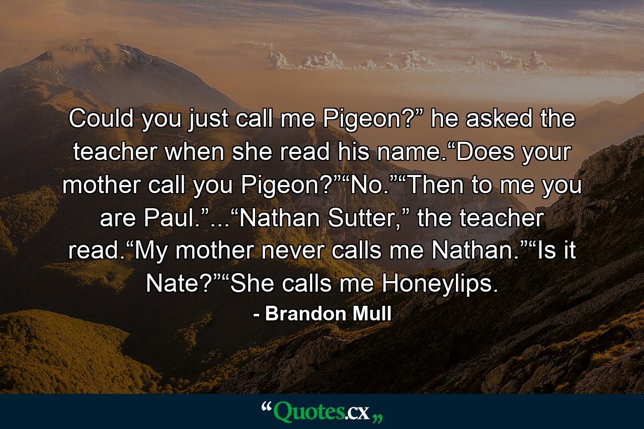 Could you just call me Pigeon?” he asked the teacher when she read his name.“Does your mother call you Pigeon?”“No.”“Then to me you are Paul.”...“Nathan Sutter,” the teacher read.“My mother never calls me Nathan.”“Is it Nate?”“She calls me Honeylips. - Quote by Brandon Mull