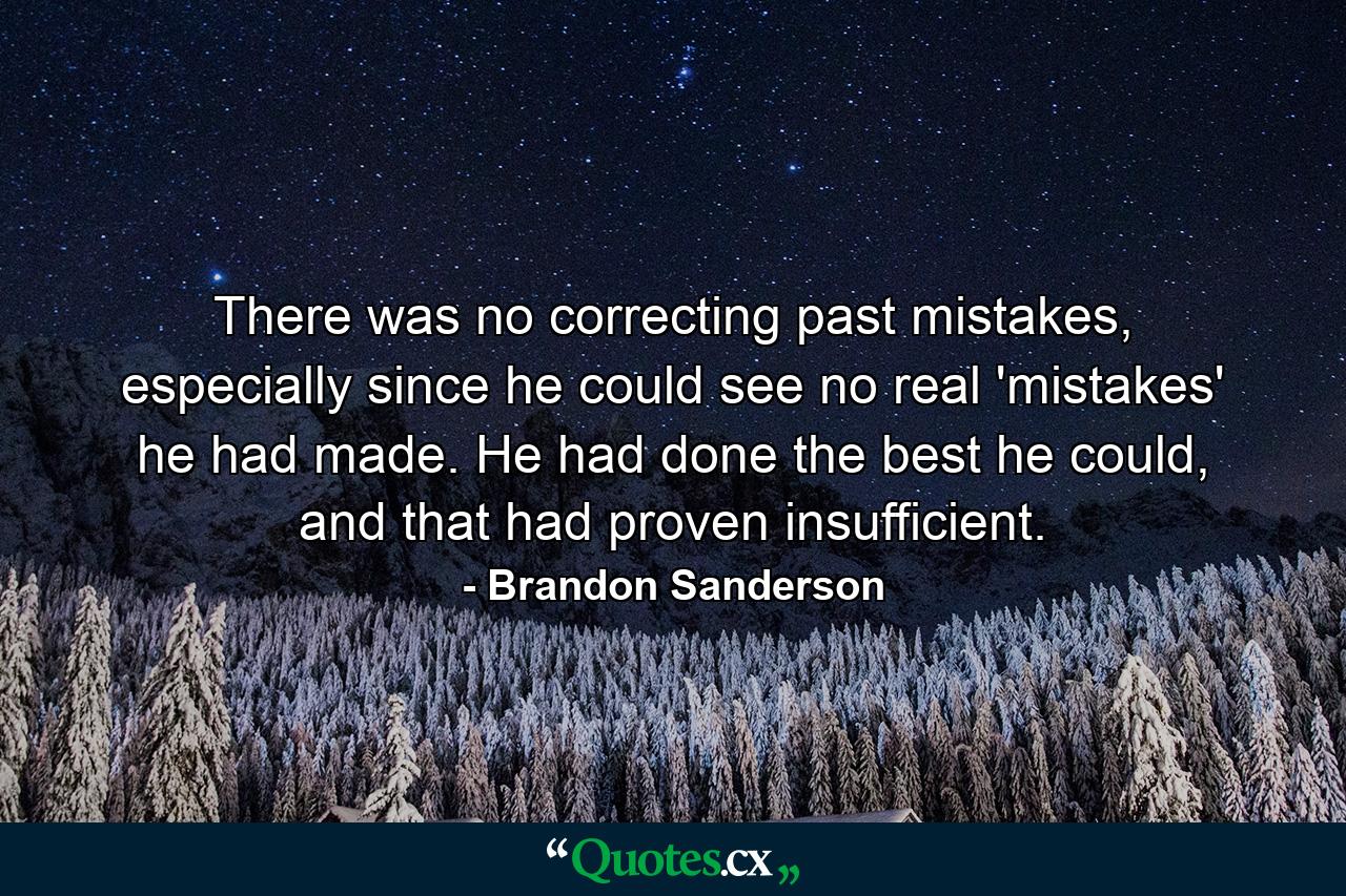 There was no correcting past mistakes, especially since he could see no real 'mistakes' he had made. He had done the best he could, and that had proven insufficient. - Quote by Brandon Sanderson