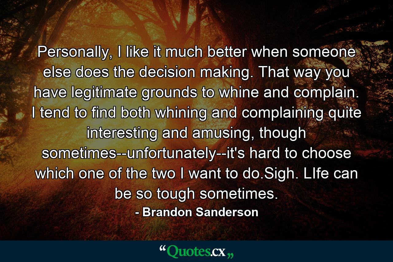 Personally, I like it much better when someone else does the decision making. That way you have legitimate grounds to whine and complain. I tend to find both whining and complaining quite interesting and amusing, though sometimes--unfortunately--it's hard to choose which one of the two I want to do.Sigh. LIfe can be so tough sometimes. - Quote by Brandon Sanderson