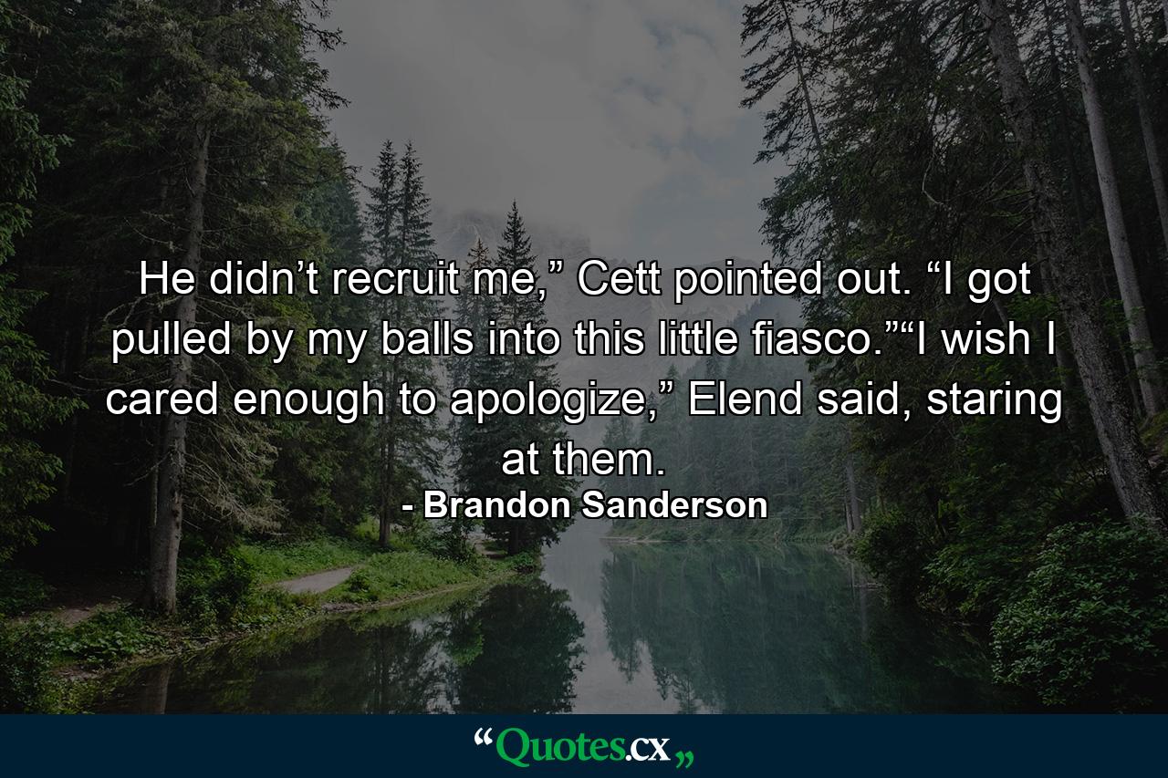 He didn’t recruit me,” Cett pointed out. “I got pulled by my balls into this little fiasco.”“I wish I cared enough to apologize,” Elend said, staring at them. - Quote by Brandon Sanderson