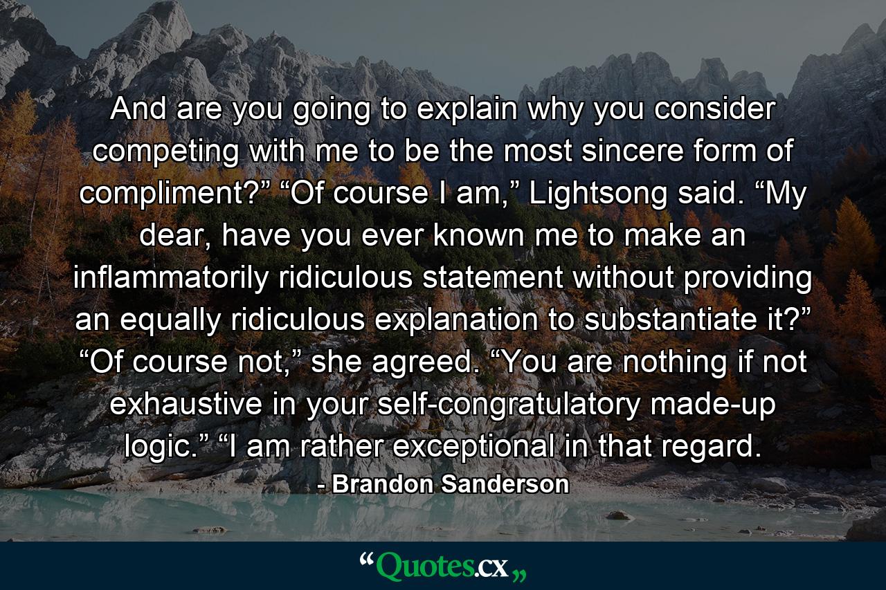 And are you going to explain why you consider competing with me to be the most sincere form of compliment?” “Of course I am,” Lightsong said. “My dear, have you ever known me to make an inflammatorily ridiculous statement without providing an equally ridiculous explanation to substantiate it?” “Of course not,” she agreed. “You are nothing if not exhaustive in your self-congratulatory made-up logic.” “I am rather exceptional in that regard. - Quote by Brandon Sanderson