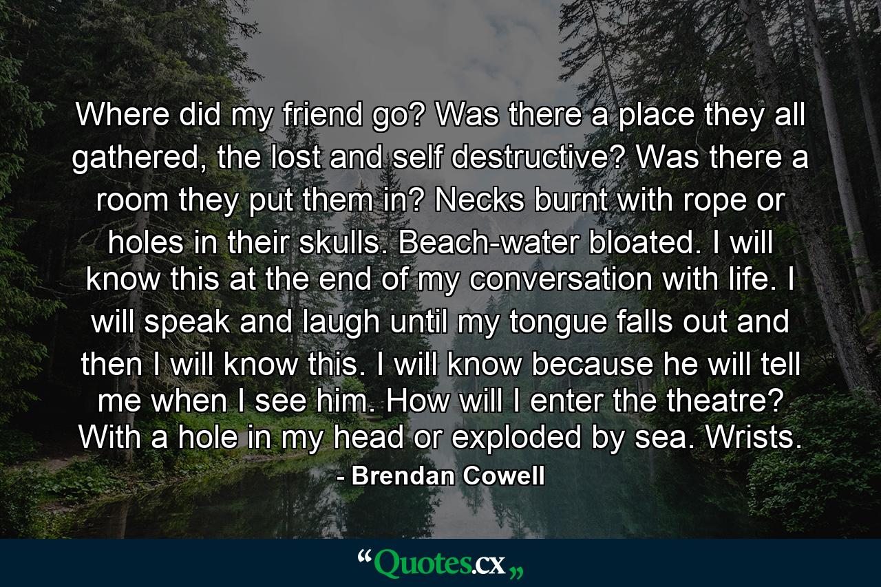 Where did my friend go? Was there a place they all gathered, the lost and self destructive? Was there a room they put them in? Necks burnt with rope or holes in their skulls. Beach-water bloated. I will know this at the end of my conversation with life. I will speak and laugh until my tongue falls out and then I will know this. I will know because he will tell me when I see him. How will I enter the theatre? With a hole in my head or exploded by sea. Wrists. - Quote by Brendan Cowell