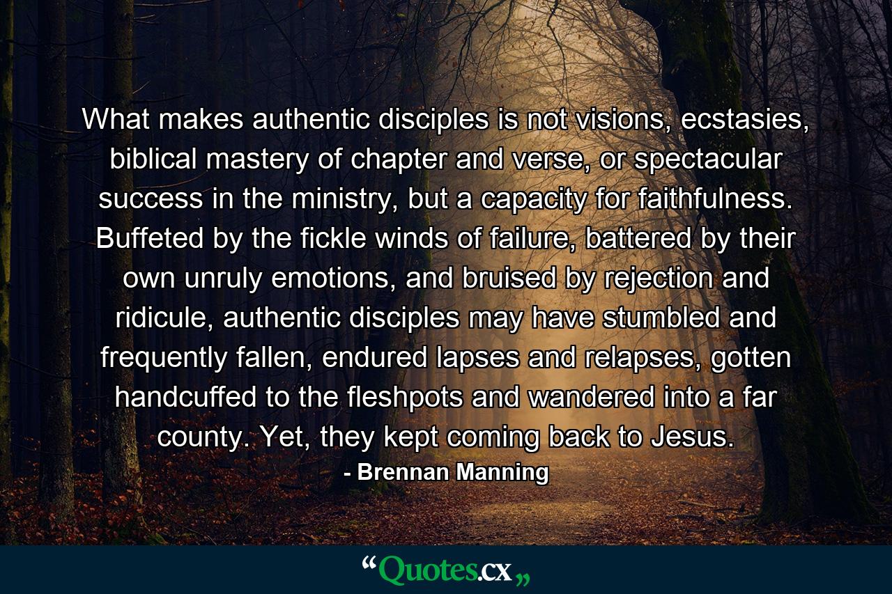 What makes authentic disciples is not visions, ecstasies, biblical mastery of chapter and verse, or spectacular success in the ministry, but a capacity for faithfulness. Buffeted by the fickle winds of failure, battered by their own unruly emotions, and bruised by rejection and ridicule, authentic disciples may have stumbled and frequently fallen, endured lapses and relapses, gotten handcuffed to the fleshpots and wandered into a far county. Yet, they kept coming back to Jesus. - Quote by Brennan Manning