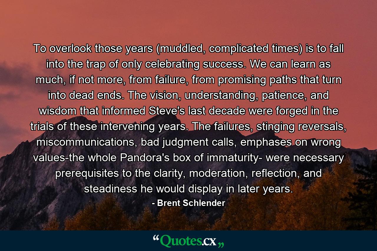 To overlook those years (muddled, complicated times) is to fall into the trap of only celebrating success. We can learn as much, if not more, from failure, from promising paths that turn into dead ends. The vision, understanding, patience, and wisdom that informed Steve's last decade were forged in the trials of these intervening years. The failures, stinging reversals, miscommunications, bad judgment calls, emphases on wrong values-the whole Pandora's box of immaturity- were necessary prerequisites to the clarity, moderation, reflection, and steadiness he would display in later years. - Quote by Brent Schlender