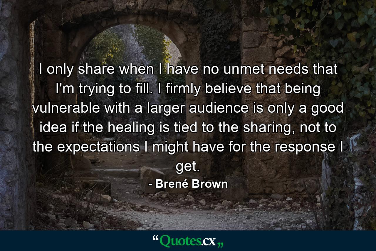 I only share when I have no unmet needs that I'm trying to fill. I firmly believe that being vulnerable with a larger audience is only a good idea if the healing is tied to the sharing, not to the expectations I might have for the response I get. - Quote by Brené Brown