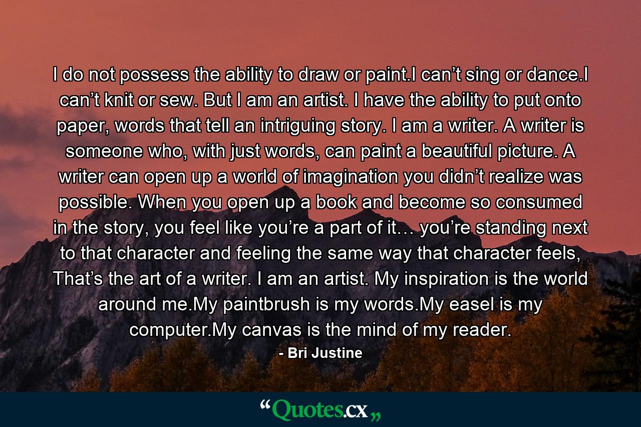 I do not possess the ability to draw or paint.I can’t sing or dance.I can’t knit or sew. But I am an artist. I have the ability to put onto paper, words that tell an intriguing story. I am a writer. A writer is someone who, with just words, can paint a beautiful picture. A writer can open up a world of imagination you didn’t realize was possible. When you open up a book and become so consumed in the story, you feel like you’re a part of it… you’re standing next to that character and feeling the same way that character feels, That’s the art of a writer. I am an artist. My inspiration is the world around me.My paintbrush is my words.My easel is my computer.My canvas is the mind of my reader. - Quote by Bri Justine