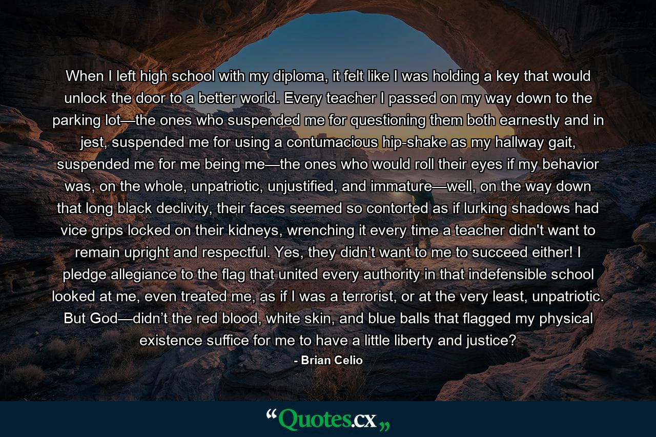 When I left high school with my diploma, it felt like I was holding a key that would unlock the door to a better world. Every teacher I passed on my way down to the parking lot—the ones who suspended me for questioning them both earnestly and in jest, suspended me for using a contumacious hip-shake as my hallway gait, suspended me for me being me—the ones who would roll their eyes if my behavior was, on the whole, unpatriotic, unjustified, and immature—well, on the way down that long black declivity, their faces seemed so contorted as if lurking shadows had vice grips locked on their kidneys, wrenching it every time a teacher didn't want to remain upright and respectful. Yes, they didn’t want to me to succeed either! I pledge allegiance to the flag that united every authority in that indefensible school looked at me, even treated me, as if I was a terrorist, or at the very least, unpatriotic. But God—didn’t the red blood, white skin, and blue balls that flagged my physical existence suffice for me to have a little liberty and justice? - Quote by Brian Celio