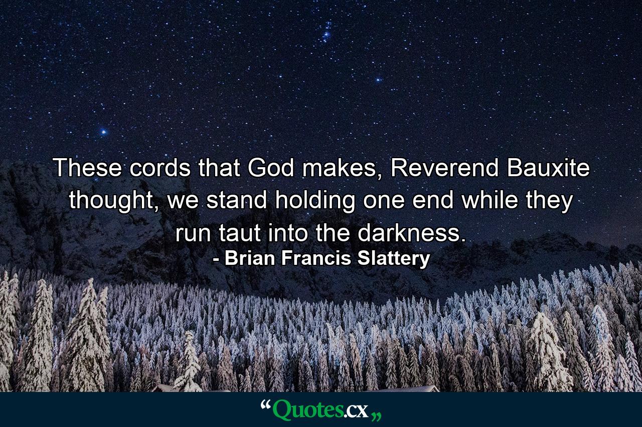 These cords that God makes, Reverend Bauxite thought, we stand holding one end while they run taut into the darkness. - Quote by Brian Francis Slattery