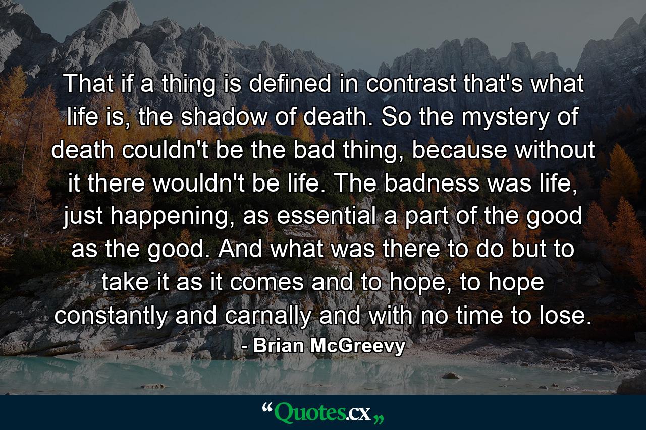 That if a thing is defined in contrast that's what life is, the shadow of death. So the mystery of death couldn't be the bad thing, because without it there wouldn't be life. The badness was life, just happening, as essential a part of the good as the good. And what was there to do but to take it as it comes and to hope, to hope constantly and carnally and with no time to lose. - Quote by Brian McGreevy