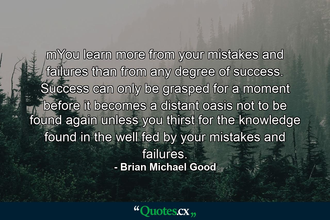 mYou learn more from your mistakes and failures than from any degree of success. Success can only be grasped for a moment before it becomes a distant oasis not to be found again unless you thirst for the knowledge found in the well fed by your mistakes and failures. - Quote by Brian Michael Good