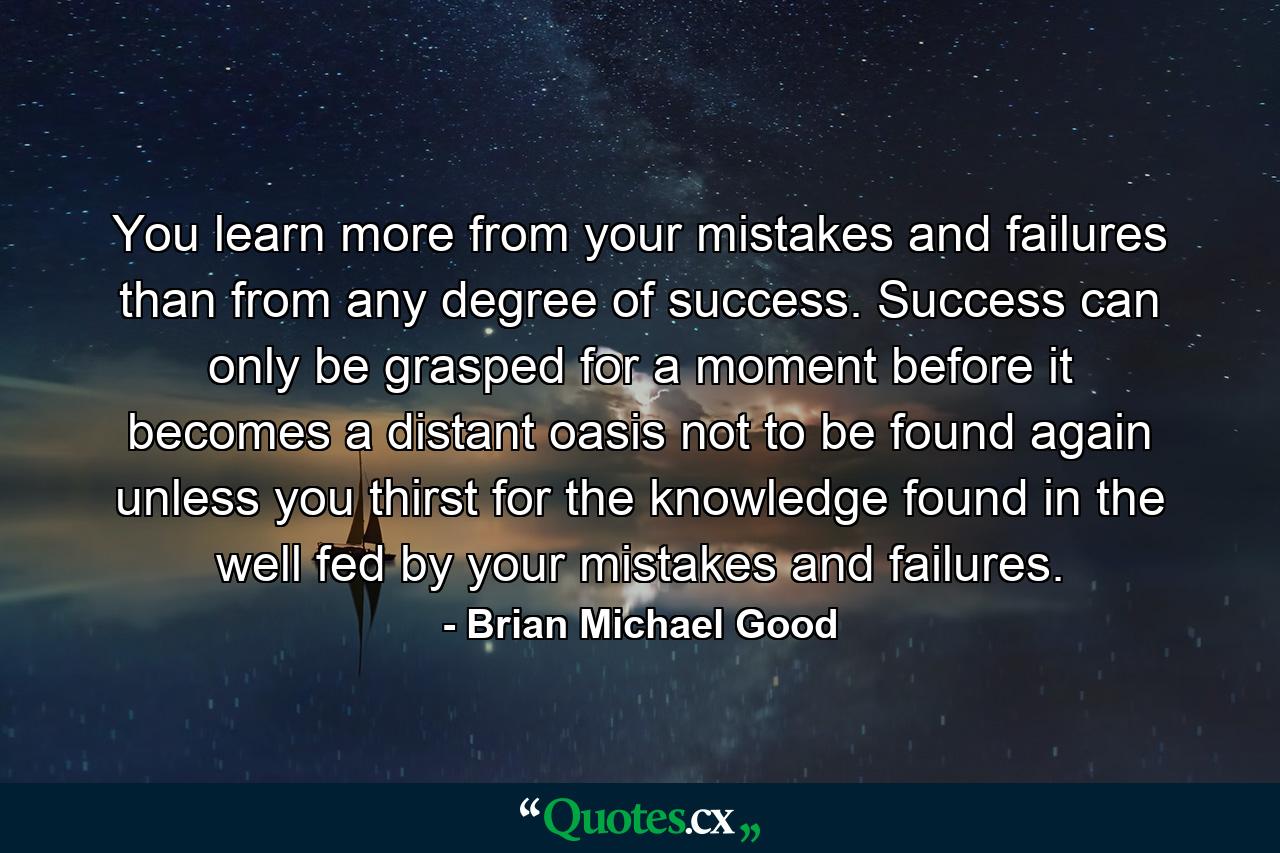 You learn more from your mistakes and failures than from any degree of success. Success can only be grasped for a moment before it becomes a distant oasis not to be found again unless you thirst for the knowledge found in the well fed by your mistakes and failures. - Quote by Brian Michael Good