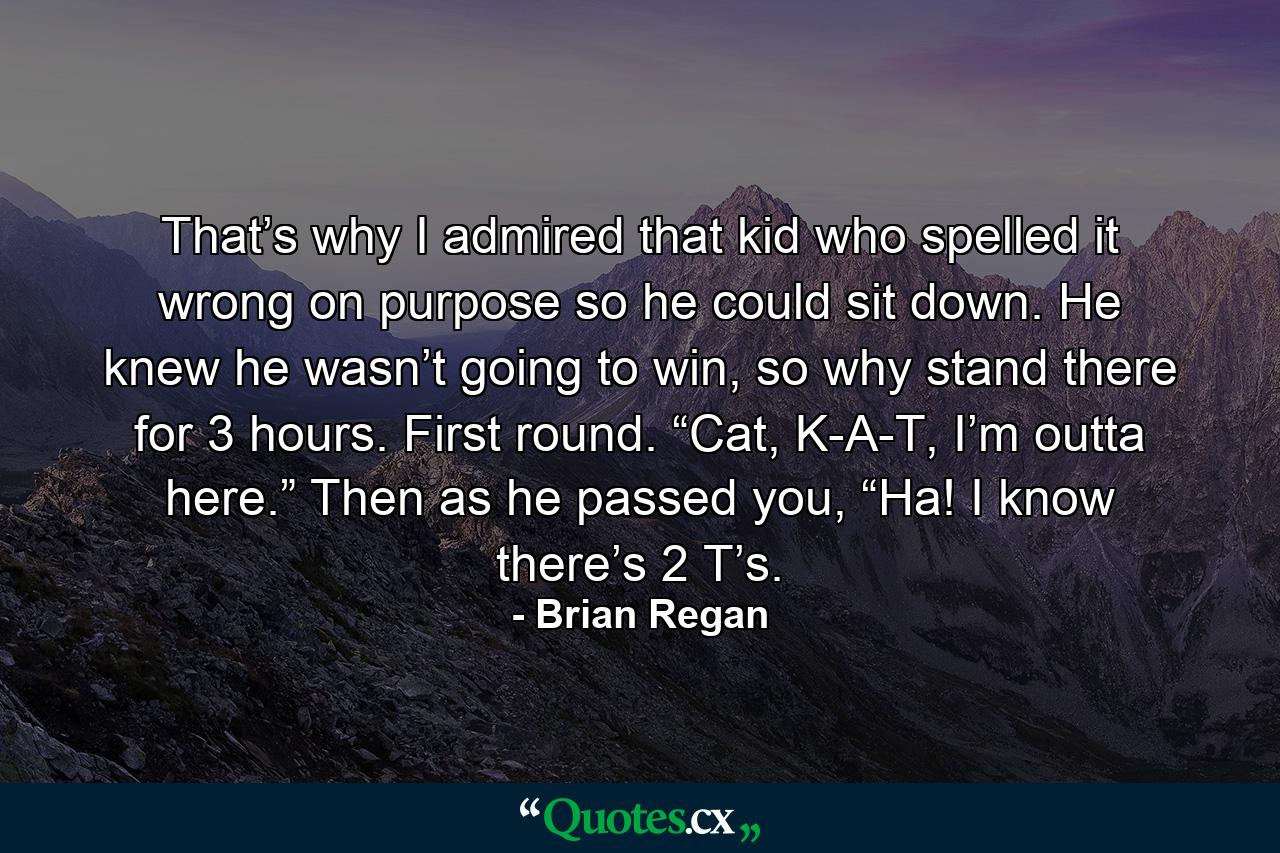 That’s why I admired that kid who spelled it wrong on purpose so he could sit down. He knew he wasn’t going to win, so why stand there for 3 hours. First round. “Cat, K-A-T, I’m outta here.” Then as he passed you, “Ha! I know there’s 2 T’s. - Quote by Brian Regan