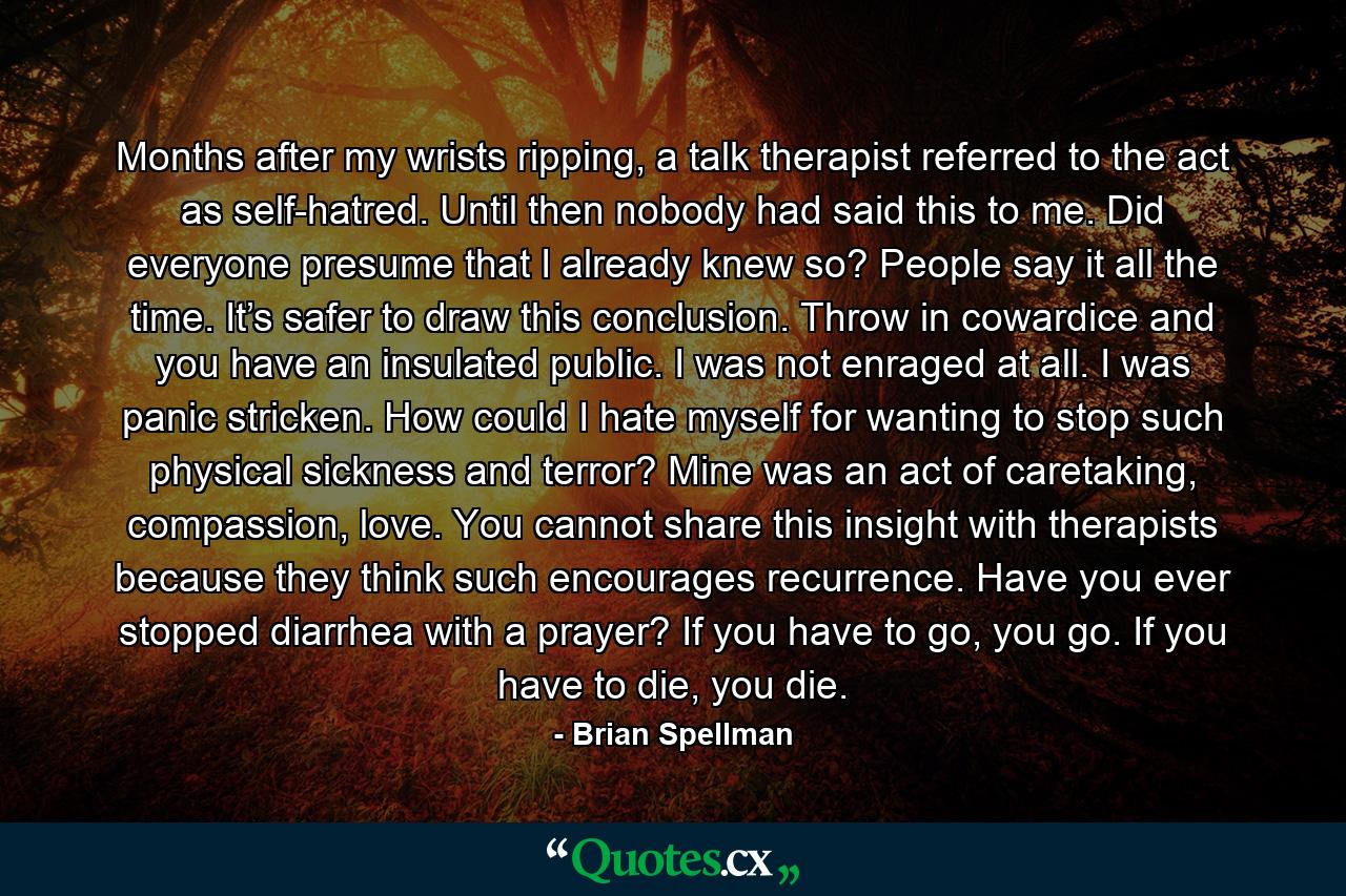 Months after my wrists ripping, a talk therapist referred to the act as self-hatred. Until then nobody had said this to me. Did everyone presume that I already knew so? People say it all the time. It’s safer to draw this conclusion. Throw in cowardice and you have an insulated public. I was not enraged at all. I was panic stricken. How could I hate myself for wanting to stop such physical sickness and terror? Mine was an act of caretaking, compassion, love. You cannot share this insight with therapists because they think such encourages recurrence. Have you ever stopped diarrhea with a prayer? If you have to go, you go. If you have to die, you die. - Quote by Brian Spellman