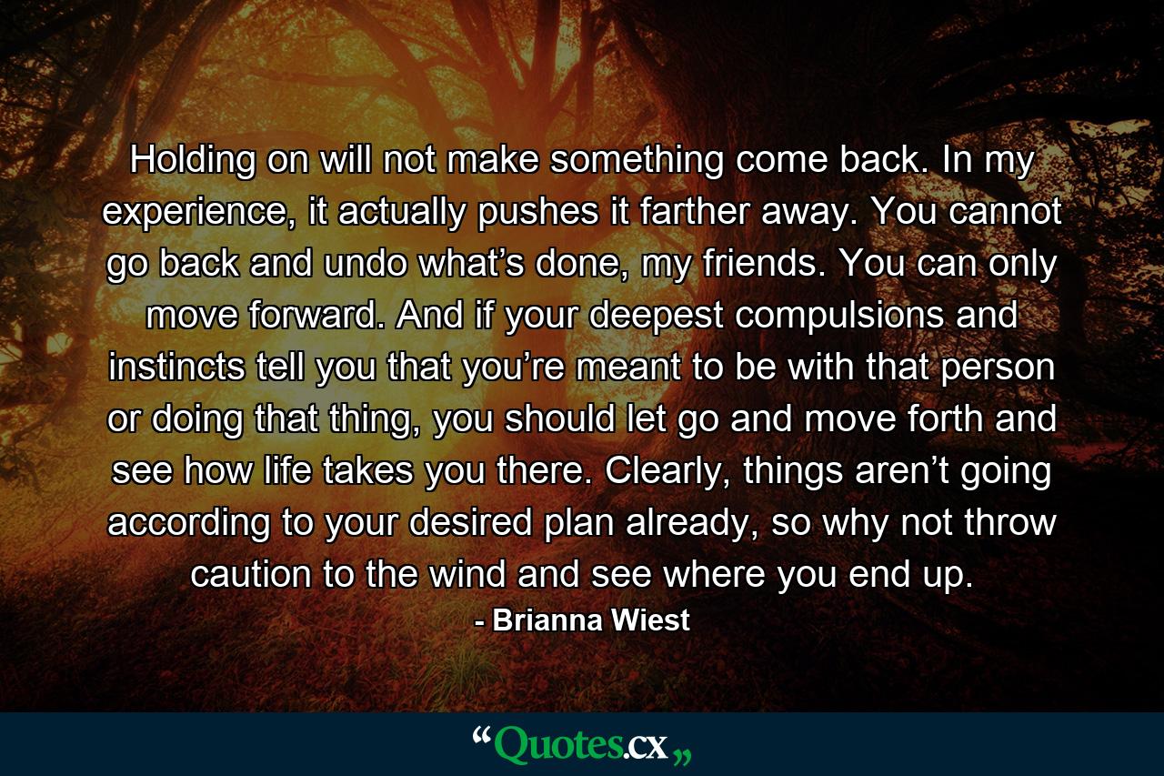 Holding on will not make something come back. In my experience, it actually pushes it farther away. You cannot go back and undo what’s done, my friends. You can only move forward. And if your deepest compulsions and instincts tell you that you’re meant to be with that person or doing that thing, you should let go and move forth and see how life takes you there. Clearly, things aren’t going according to your desired plan already, so why not throw caution to the wind and see where you end up. - Quote by Brianna Wiest