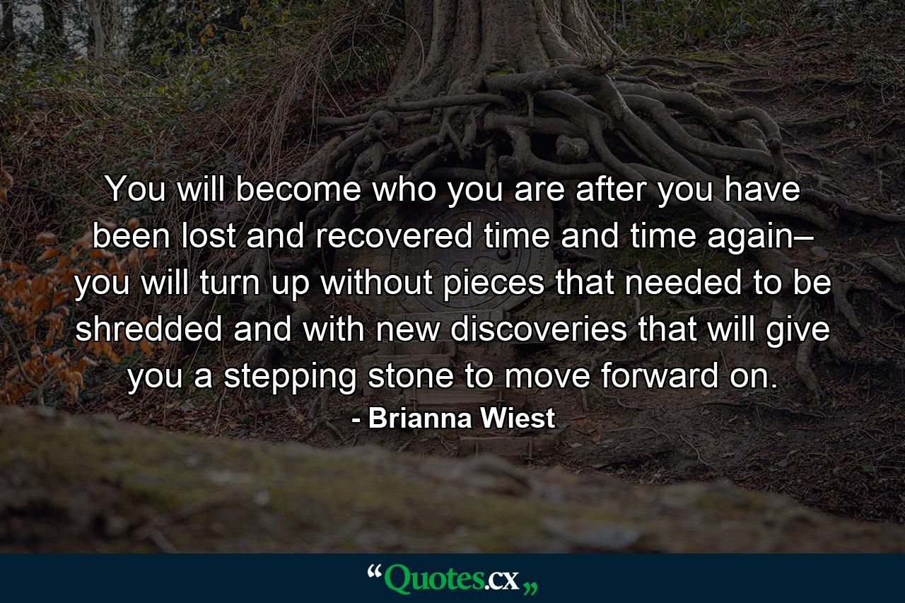 You will become who you are after you have been lost and recovered time and time again– you will turn up without pieces that needed to be shredded and with new discoveries that will give you a stepping stone to move forward on. - Quote by Brianna Wiest