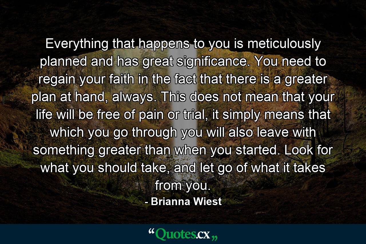 Everything that happens to you is meticulously planned and has great significance. You need to regain your faith in the fact that there is a greater plan at hand, always. This does not mean that your life will be free of pain or trial, it simply means that which you go through you will also leave with something greater than when you started. Look for what you should take, and let go of what it takes from you. - Quote by Brianna Wiest