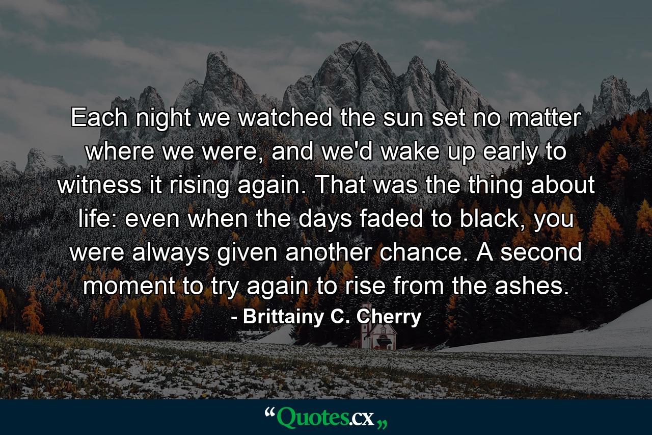 Each night we watched the sun set no matter where we were, and we'd wake up early to witness it rising again. That was the thing about life: even when the days faded to black, you were always given another chance. A second moment to try again to rise from the ashes. - Quote by Brittainy C. Cherry