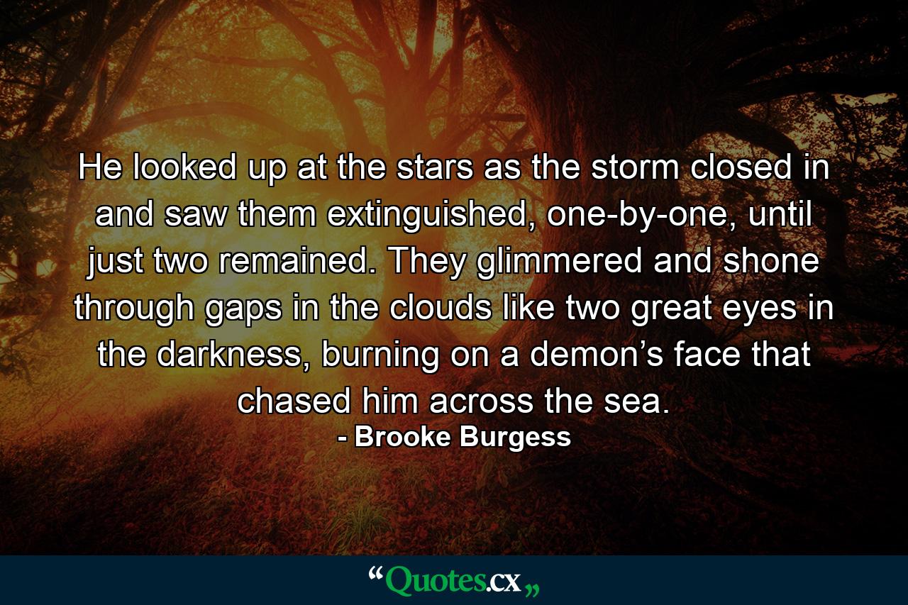 He looked up at the stars as the storm closed in and saw them extinguished, one-by-one, until just two remained. They glimmered and shone through gaps in the clouds like two great eyes in the darkness, burning on a demon’s face that chased him across the sea. - Quote by Brooke Burgess