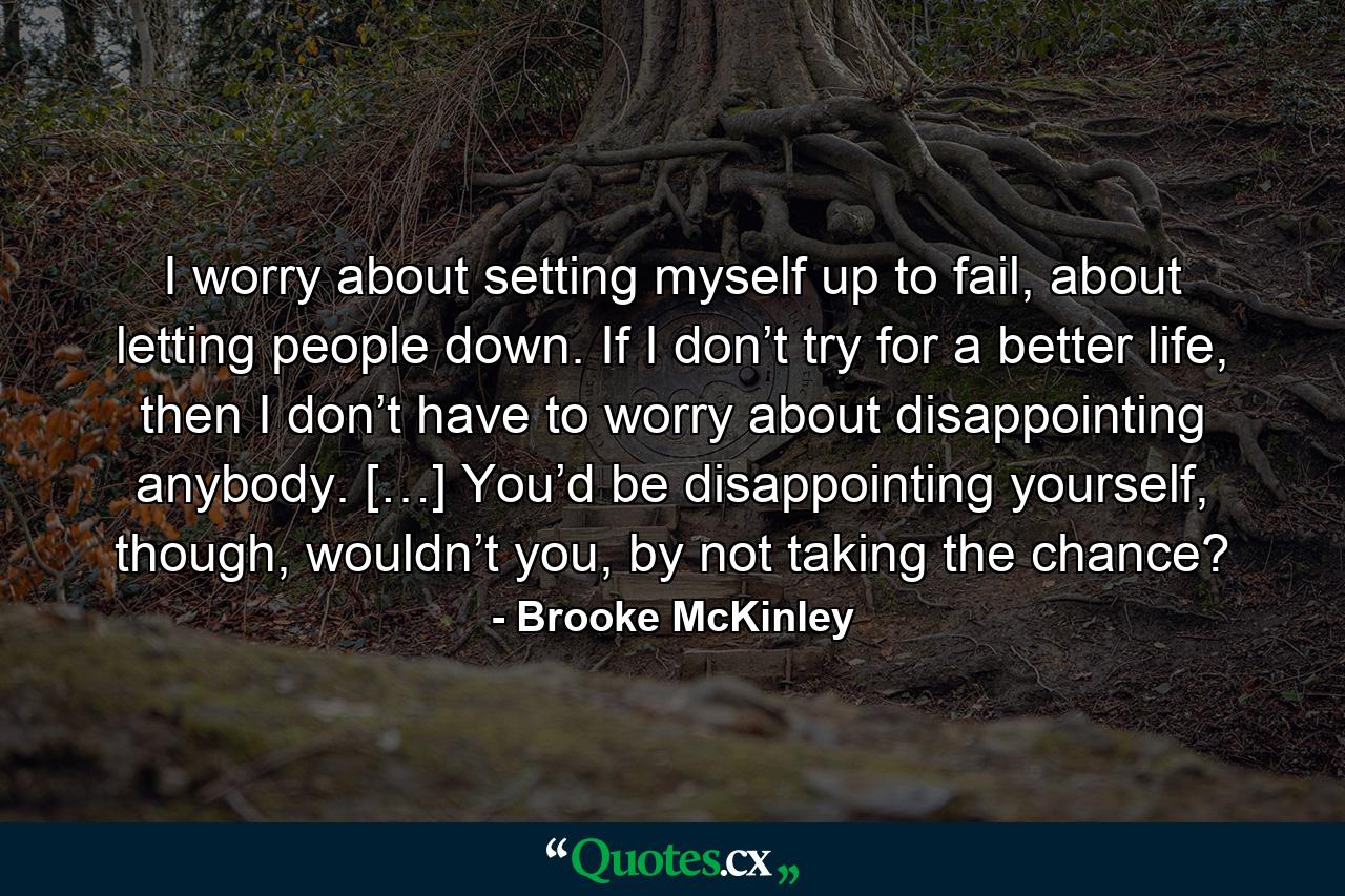 I worry about setting myself up to fail, about letting people down. If I don’t try for a better life, then I don’t have to worry about disappointing anybody. […] You’d be disappointing yourself, though, wouldn’t you, by not taking the chance? - Quote by Brooke McKinley