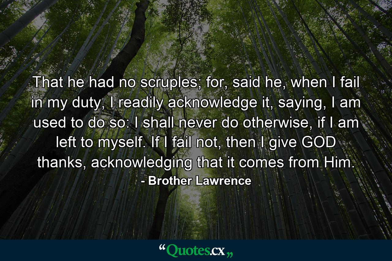 That he had no scruples; for, said he, when I fail in my duty, I readily acknowledge it, saying, I am used to do so: I shall never do otherwise, if I am left to myself. If I fail not, then I give GOD thanks, acknowledging that it comes from Him. - Quote by Brother Lawrence