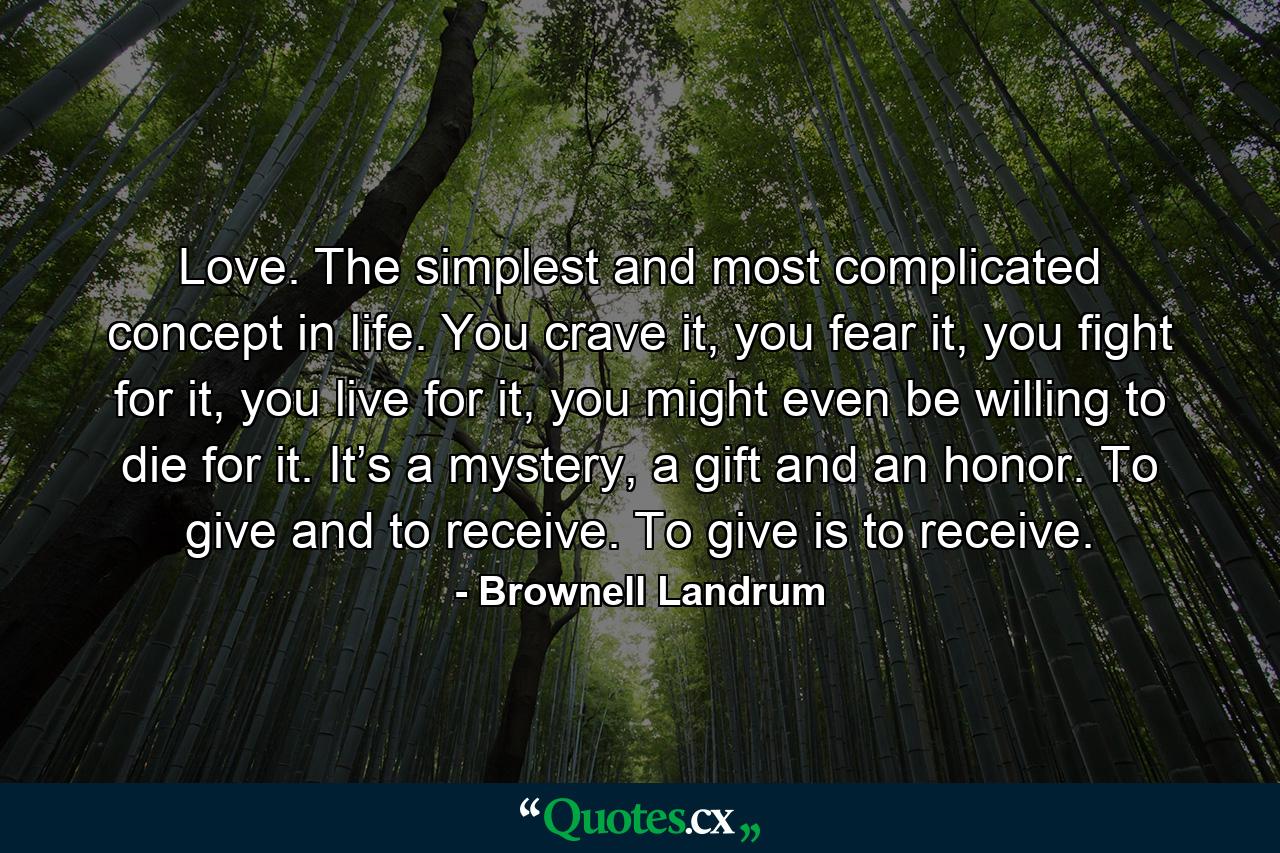 Love. The simplest and most complicated concept in life. You crave it, you fear it, you fight for it, you live for it, you might even be willing to die for it. It’s a mystery, a gift and an honor. To give and to receive. To give is to receive. - Quote by Brownell Landrum