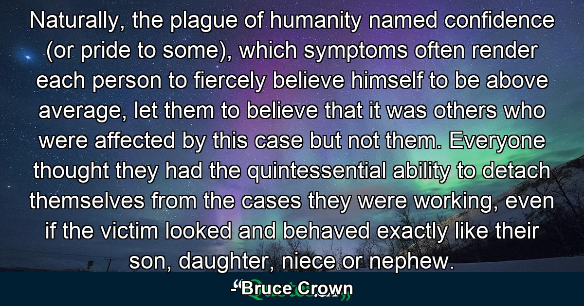 Naturally, the plague of humanity named confidence (or pride to some), which symptoms often render each person to fiercely believe himself to be above average, let them to believe that it was others who were affected by this case but not them. Everyone thought they had the quintessential ability to detach themselves from the cases they were working, even if the victim looked and behaved exactly like their son, daughter, niece or nephew. - Quote by Bruce Crown