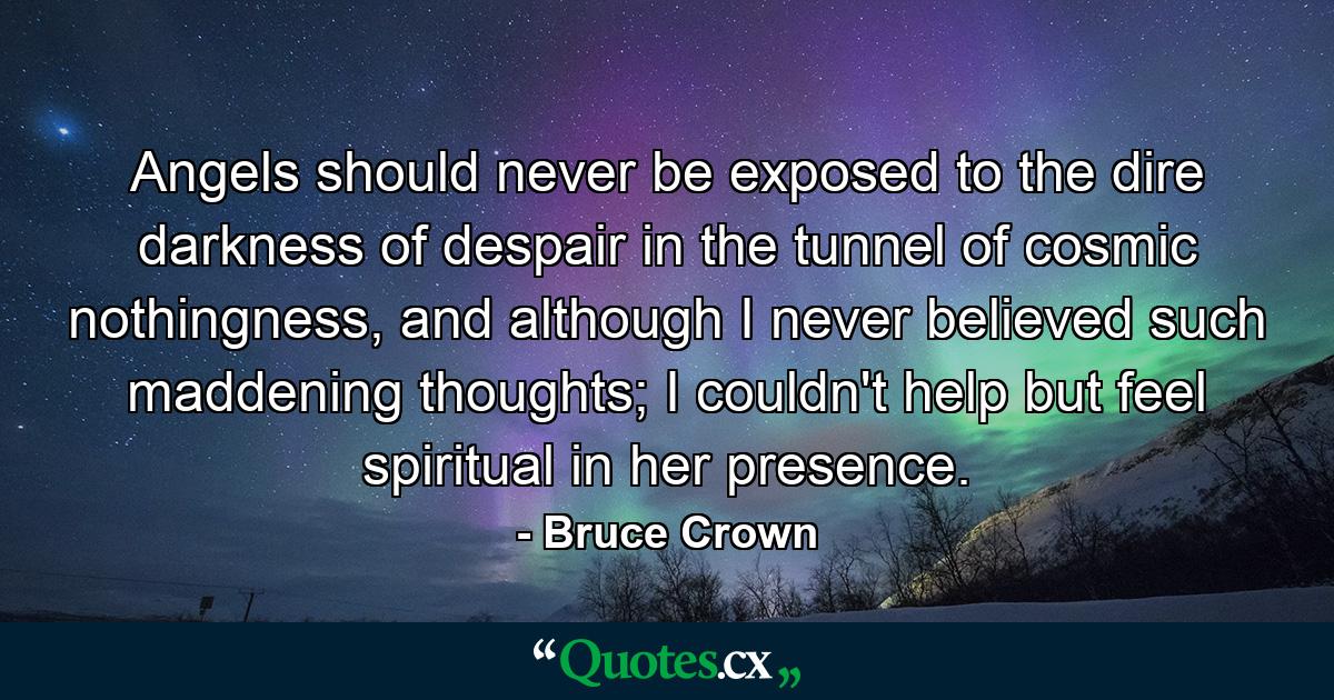 Angels should never be exposed to the dire darkness of despair in the tunnel of cosmic nothingness, and although I never believed such maddening thoughts; I couldn't help but feel spiritual in her presence. - Quote by Bruce Crown