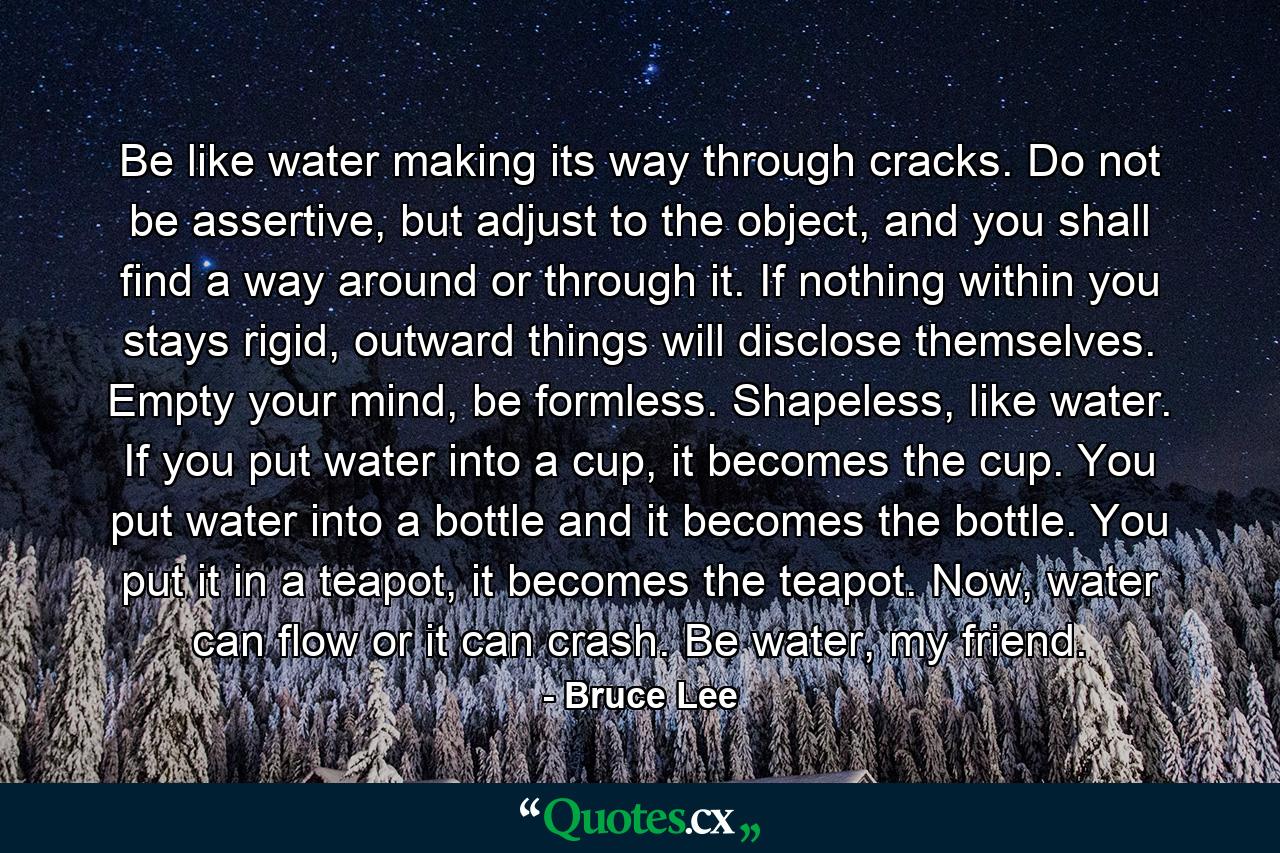 Be like water making its way through cracks. Do not be assertive, but adjust to the object, and you shall find a way around or through it. If nothing within you stays rigid, outward things will disclose themselves. Empty your mind, be formless. Shapeless, like water. If you put water into a cup, it becomes the cup. You put water into a bottle and it becomes the bottle. You put it in a teapot, it becomes the teapot. Now, water can flow or it can crash. Be water, my friend. - Quote by Bruce Lee