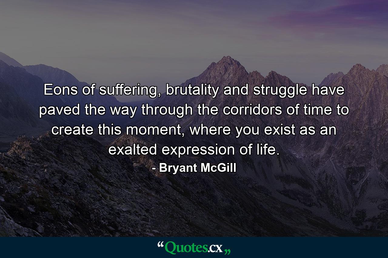 Eons of suffering, brutality and struggle have paved the way through the corridors of time to create this moment, where you exist as an exalted expression of life. - Quote by Bryant McGill