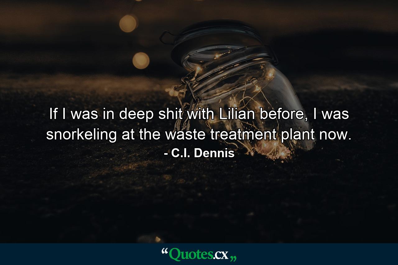 If I was in deep shit with Lilian before, I was snorkeling at the waste treatment plant now. - Quote by C.I. Dennis