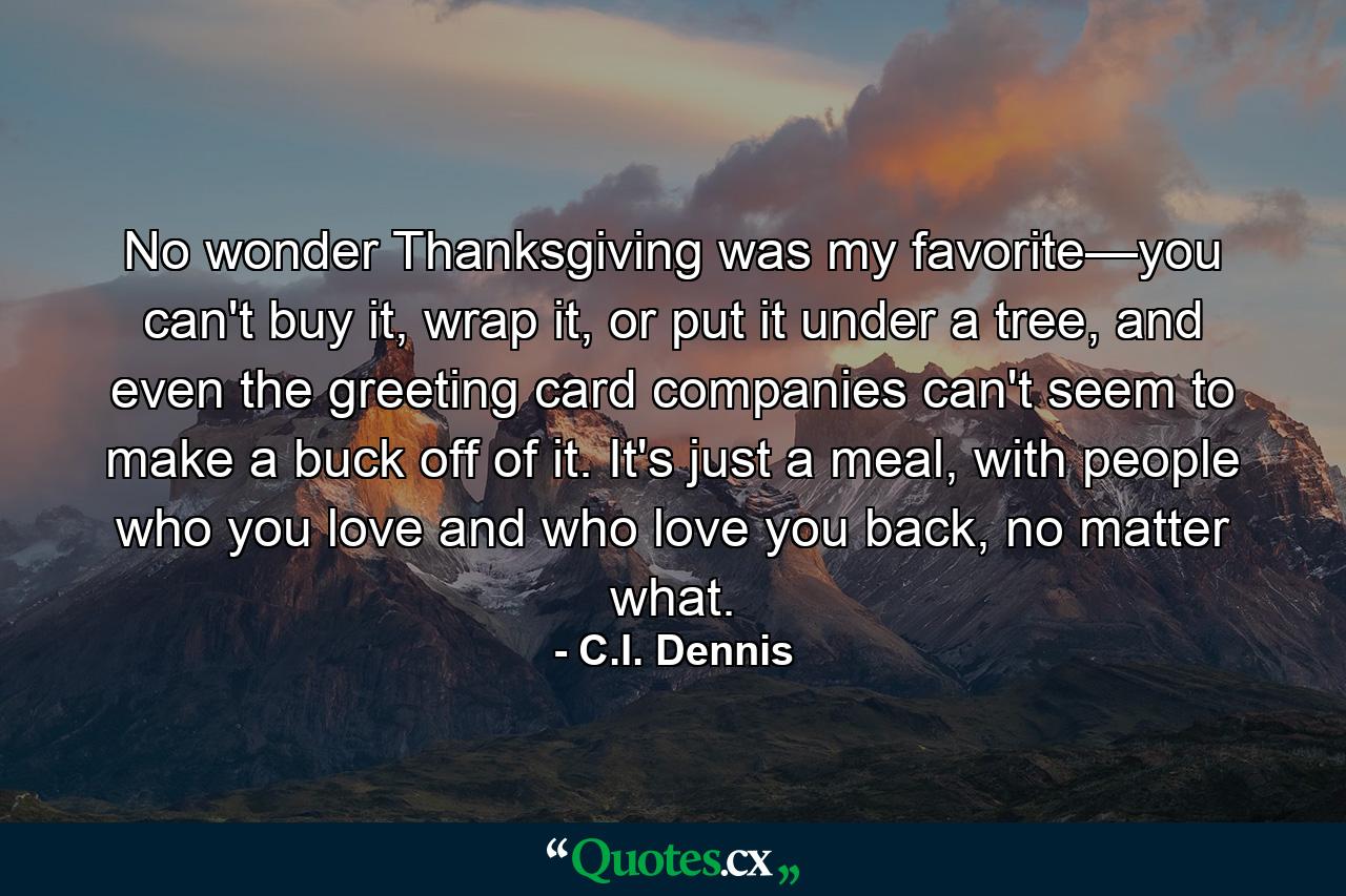 No wonder Thanksgiving was my favorite—you can't buy it, wrap it, or put it under a tree, and even the greeting card companies can't seem to make a buck off of it. It's just a meal, with people who you love and who love you back, no matter what. - Quote by C.I. Dennis